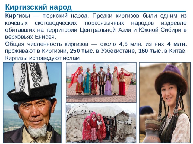 Киргизский народ Киргизы — тюркский народ. Предки киргизов были одним из кочевых скотоводческих тюркоязычных народов издревле обитавших на территории Центральной Азии и Южной Сибири в верховьях Енисея. Общая численность киргизов — около 4,5 млн. из них 4 млн. проживают в Киргизии, 250 тыс . в Узбекистане, 160 тыс. в Китае. Киргизы исповедуют ислам.  