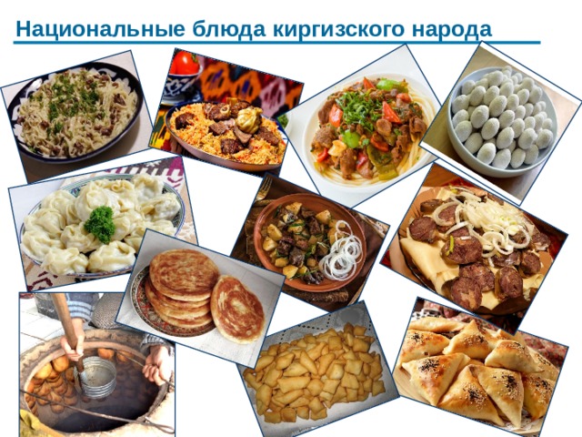 Национальные блюда киргизского народа Киргизская кухня имеет свои особенности, многие рецепты сохранились в том же виде, что и несколько веков назад. Основу местной кулинарии составляют молочные продукты, выпечка и мясные продукты, такие как птица, баранина, конина и мясо дикого рогатого скота. В приготовлении используются овощи, в основном это морковь, капуста, томаты и лук. В некоторых регионах популярна тыква.  Самые известные традиционные блюда мясные блюда это : бешбармак, плов, лагман,шорпо, манты, чучук, курут. Также популярно блюдо кульчетай, которое представляет собой ломтики вареной баранины на квадратных кусочках теста. Для кухни Киргизии свойственно обилие мучных изделий. Это и пирожки, и всем известная самса, боорсоки и слоеные лепешки и прочее.   