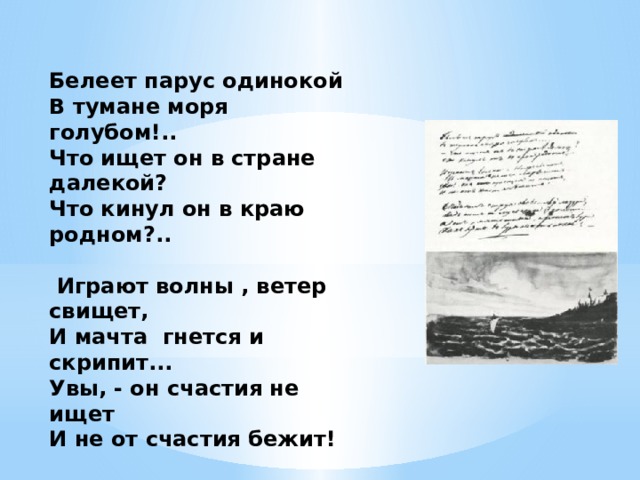 Белеет парус одинокой В тумане моря голубом!.. Что ищет он в стране далекой? Что кинул он в краю родном?..    Играют волны , ветер свищет, И мачта гнется и скрипит... Увы, - он счастия не ищет И не от счастия бежит!    Под ним струя светлей лазури, Над ним луч солнца золотой... А он, мятежный, просит бури, Как будто в бурях есть покой! 1832 