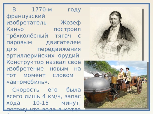 В 1770-м году французский изобретатель Жозеф Каньо построил трёхколёсный тягач с паровым двигателем для передвижения артиллерийских орудий. Конструктор назвал своё изобретение новым на тот момент словом «автомобиль». Скорость его была всего лишь 4 км/ч, запас хода 10-15 минут, потому что вода в котле быстро остывала и давление пара ослабевало. 