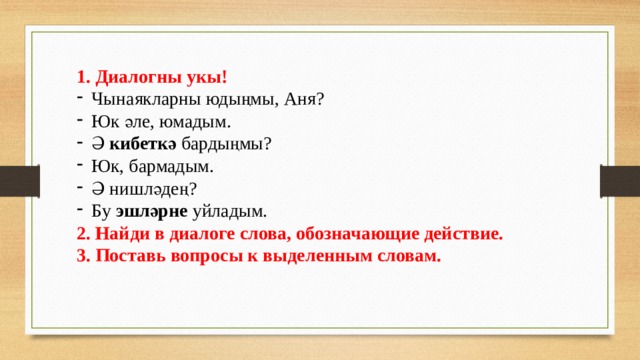1. Диалогны укы! Чынаякларны юдыңмы, Аня? Юк әле, юмадым. Ә кибеткә бардыңмы? Юк, бармадым. Ә нишләдең? Бу эшләрне уйладым. 2. Найди в диалоге слова, обозначающие действие. 3. Поставь вопросы к выделенным словам. 