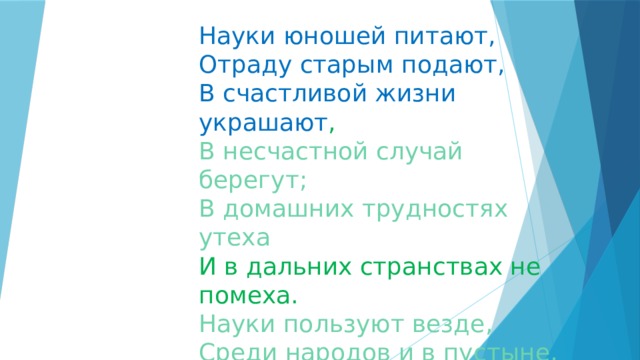 Науки юношей питают,  Отраду старым подают,  В счастливой жизни украшают ,  В несчастной случай берегут;  В домашних трудностях утеха  И в дальних странствах не помеха.  Науки пользуют везде,  Среди народов и в пустыне,  В градском шуму и наедине,  В покое сладки и в труде. Ломоносов М.В. 