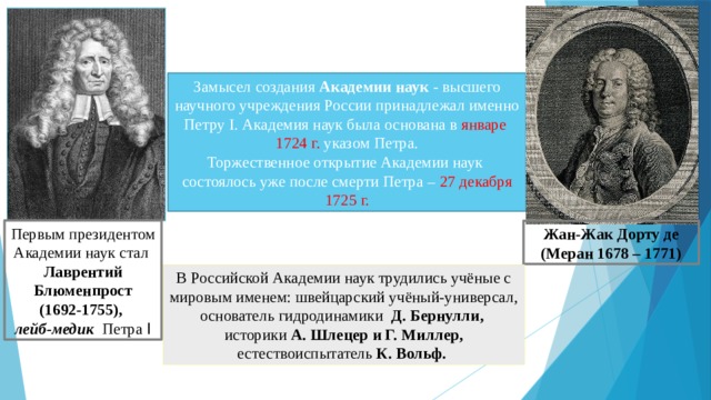 Замысел создания Академии наук - высшего научного учреждения России принадлежал именно Петру I. Академия наук была основана в январе 1724 г. указом Петра. Торжественное открытие Академии наук состоялось уже после смерти Петра – 27 декабря 1725 г. Первым президентом Академии наук стал Лаврентий Блюменпрост  (1692-1755),  лейб-медик Петра I Жан-Жак  Дорту де (Меран 1678 – 1771) В Российской Академии наук трудились учёные с мировым именем: швейцарский учёный-универсал, основатель гидродинамики Д. Бернулли, историки А. Шлецер и Г. Миллер, естествоиспытатель К. Вольф. 