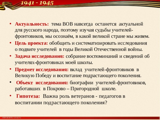 Актуальность: тема ВОВ навсегда останется актуальной для русского народа, поэтому изучая судьбы учителей-фронтовиков, мы осознаём, в какой великой стране мы живем. Цель проекта: обобщить и систематизировать исследования о подвиге учителей в годы Великой Отечественной войны. Задача исследования: собрание воспоминаний и сведений об учителях-фронтовиках моей школы. Предмет исследования: вклад учителей-фронтовиков в Великую Победу и воспитание подрастающего поколения.  Объект исследования: биографии учителей-фронтовиков, работавших в Покрово – Пригородной школе.  Гипотеза:  Важна роль ветеранов - педагогов в воспитании подрастающего поколения? 