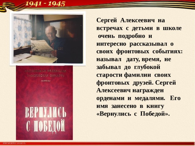 Сергей Алексеевич на встречах с детьми в школе очень подробно и интересно рассказывал о своих фронтовых событиях: называл дату, время, не забывал до глубокой старости фамилии своих фронтовых друзей. Сергей Алексеевич награжден орденами и медалями. Его имя занесено в книгу «Вернулись с Победой».    