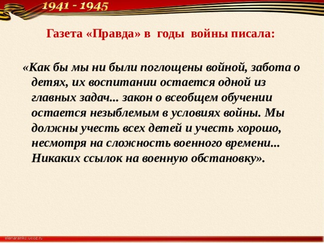 Газета «Правда» в годы войны писала:    «Как бы мы ни были поглощены войной, забота о детях, их воспитании остается одной из главных задач... закон о всеобщем обучении остается незыблемым в условиях войны. Мы должны учесть всех детей и учесть хорошо, несмотря на сложность военного времени... Никаких ссылок на военную обстановку». 
