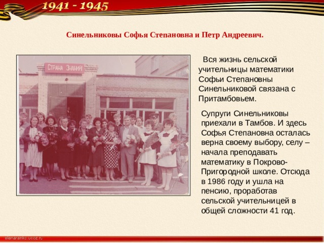  Синельниковы Софья Степановна и Петр Андреевич.      Вся жизнь сельской учительницы математики Софьи Степановны Синельниковой связана с Притамбовьем. Супруги Синельниковы приехали в Тамбов. И здесь Софья Степановна осталась верна своему выбору, селу – начала преподавать математику в Покрово- Пригородной школе. Отсюда в 1986 году и ушла на пенсию, проработав сельской учительницей в общей сложности 41 год. 