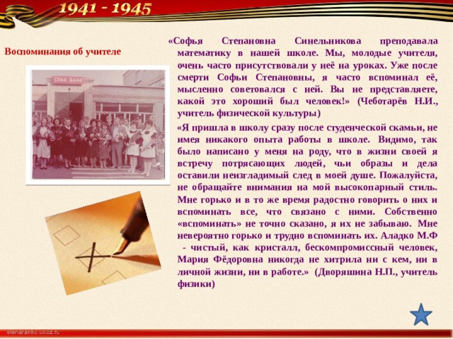     «Софья Степановна Синельникова преподавала математику в нашей школе. Мы, молодые учителя, очень часто присутствовали у неё на уроках. Уже после смерти Софьи Степановны, я часто вспоминал её, мысленно советовался с ней. Вы не представляете, какой это хороший был человек!» (Чеботарёв Н.И., учитель физической культуры)  «Я пришла в школу сразу после студенческой скамьи, не имея никакого опыта работы в школе.  Видимо, так было написано у меня на роду, что в жизни своей я встречу потрясающих людей, чьи образы и дела оставили неизгладимый след в моей душе. Пожалуйста, не обращайте внимания на мой высокопарный стиль. Мне горько и в то же время радостно говорить о них и вспоминать все, что связано с ними. Собственно «вспоминать» не точно сказано, я их не забываю.  Мне невероятно горько и трудно вспоминать их. Аладко М.Ф - чистый, как кристалл, бескомпромиссный человек, Мария Фёдоровна никогда не хитрила ни с кем, ни в личной жизни, ни в работе.» (Дворяшина Н.П., учитель физики) Воспоминания об учителе    