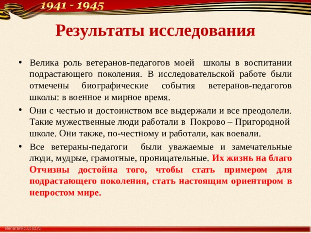 Результаты исследования Велика роль ветеранов-педагогов моей школы в воспитании подрастающего поколения. В исследовательской работе были отмечены биографические события ветеранов-педагогов школы: в военное и мирное время. Они с честью и достоинством все выдержали и все преодолели. Такие мужественные люди работали в Покрово – Пригородной школе. Они также, по-честному и работали, как воевали. Все ветераны-педагоги были уважаемые и замечательные люди, мудрые, грамотные, проницательные. Их жизнь на благо Отчизны достойна того, чтобы стать примером для подрастающего поколения, стать настоящим ориентиром в непростом мире. 