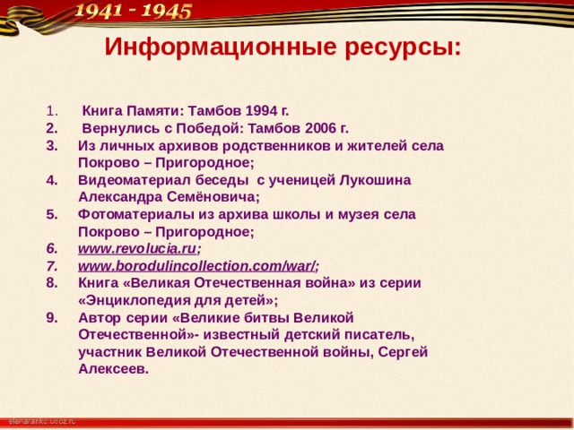 Информационные ресурсы:  Книга Памяти: Тамбов 1994 г.  Вернулись с Победой: Тамбов 2006 г. Из личных архивов родственников и жителей села Покрово – Пригородное; Видеоматериал беседы с ученицей Лукошина Александра Семёновича; Фотоматериалы из архива школы и музея села Покрово – Пригородное; www.revolucia.ru ; www.borodulincollection.com/war/ ; Книга «Великая Отечественная война» из серии «Энциклопедия для детей»; Автор серии «Великие битвы Великой Отечественной»- известный детский писатель, участник Великой Отечественной войны, Сергей Алексеев.  