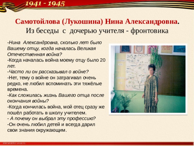 Самотойлова (Лукошина) Нина Александровна .  Из беседы с дочерью учителя - фронтовика - Нина Александровна, сколько лет было Вашему отцу, когда началась Великая Отечественная война? -Когда началась война моему отцу было 20 лет. - Часто ли он рассказывал о войне? -Нет, тему о войне он затрагивал очень редко, не любил вспоминать эти тяжёлые времена. - Как сложилась жизнь Вашего отца после окончания войны? -Когда кончилась война, мой отец сразу же пошёл работать в школу учителем. - А почему он выбрал эту профессию? -Он очень любил детей и всегда дарил свои знания окружающим. 