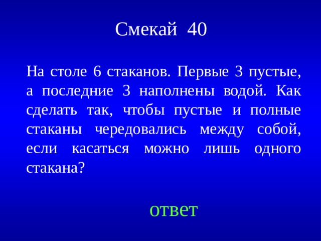 Смекай 40 На столе 6 стаканов. Первые 3 пустые, а последние 3 наполнены водой. Как сделать так, чтобы пустые и полные стаканы чередовались между собой, если касаться можно лишь одного стакана? Created by Unregisterd version of Xtreme Compressor ответ  