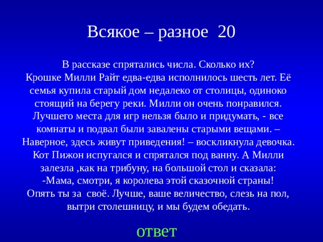  Всякое – разное 20 В рассказе спрятались числа. Сколько их? Крошке Милли Райт едва-едва исполнилось шесть лет. Её семья купила старый дом недалеко от столицы, одиноко стоящий на берегу реки. Милли он очень понравился. Лучшего места для игр нельзя было и придумать, - все комнаты и подвал были завалены старыми вещами. – Наверное, здесь живут приведения! – воскликнула девочка. Кот Пижон испугался и спрятался под ванну. А Милли залезла ,как на трибуну, на большой стол и сказала: -Мама, смотри, я королева этой сказочной страны! Опять ты за своё. Лучше, ваше величество, слезь на пол, вытри столешницу, и мы будем обедать. Created by Unregisterd version of Xtreme Compressor ответ  
