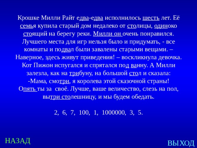 Крошке Милли Райт е два -е два исполнилось шесть лет. Её семь я купила старый дом недалеко от сто лицы, один око сто ящий на берегу реки. Милли он очень понравился. Лучшего места для игр нельзя было и придумать, - все комнаты и по два л были завалены старыми вещами. – Наверное, здесь живут приведения! – воскликнула девочка. Кот Пижон испугался и спрятался по д  ва нну. А Милли залезла, как на три буну, на большой сто л и сказала: -Мама, смо три , я королева этой сказочной страны! О пять ты за своё. Лучше, ваше величество, слезь на пол, вы три сто лешницу, и мы будем обедать. 2, 6, 7, 100, 1, 1000000, 3, 5. Created by Unregisterd version of Xtreme Compressor НАЗАД ВЫХОД  