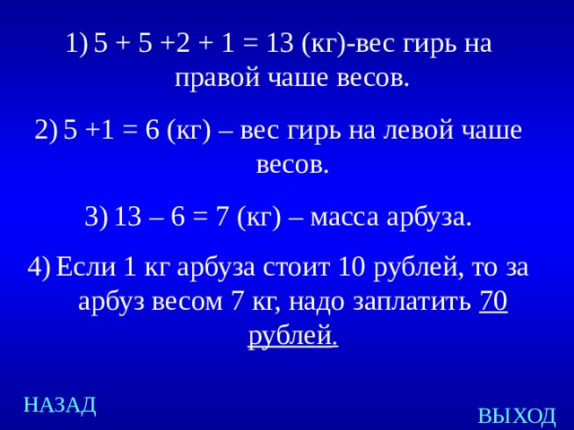 5 + 5 +2 + 1 = 13 (кг)-вес гирь на правой чаше весов. 5 +1 = 6 (кг) – вес гирь на левой чаше весов. 13 – 6 = 7 (кг) – масса арбуза. Если 1 кг арбуза стоит 10 рублей, то за арбуз весом 7 кг, надо заплатить 70 рублей . Created by Unregisterd version of Xtreme Compressor НАЗАД ВЫХОД  