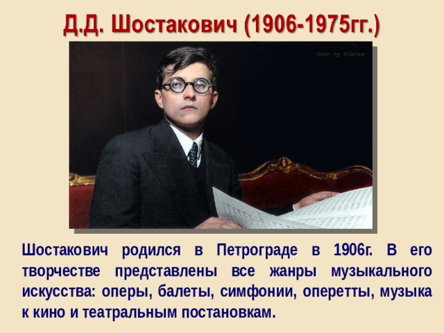 Шостакович родился в Петрограде в 1906г. В его творчестве представлены все жанры музыкального искусства: оперы, балеты, симфонии, оперетты, музыка к кино и театральным постановкам. 