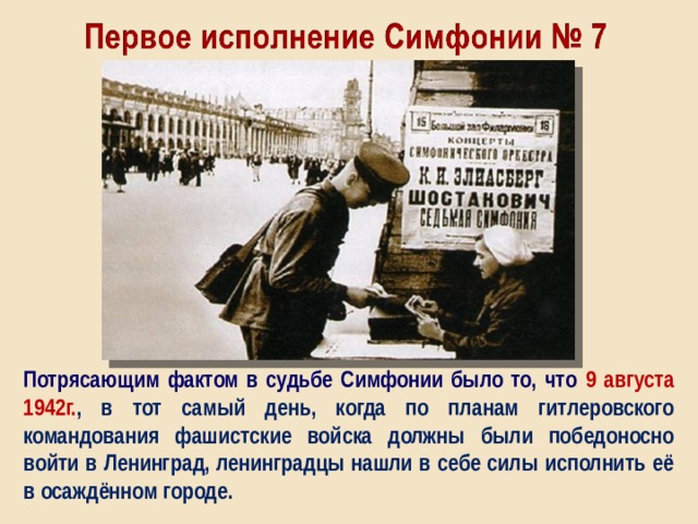 Потрясающим фактом в судьбе Симфонии было то, что 9 августа 1942г. , в тот самый день, когда по планам гитлеровского командования фашистские войска должны были победоносно войти в Ленинград, ленинградцы нашли в себе силы исполнить её в осаждённом городе. 