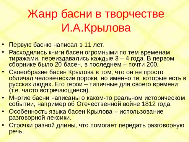 Жанр басни в творчестве И.А.Крылова Первую басню написал в 11 лет. Расходились книги басен огромными по тем временам тиражами, переиздавались каждые 3 – 4 года. В первом сборнике было 20 басен, в последнем – почти 200. Своеобразие басен Крылова в том, что он не просто обличал человеческие пороки, но именно те, которые есть в русских людях. Его герои – типичные для своего времени (т.е. часто встречающиеся). Многие басни написаны о каком-то реальном историческом событии, например об Отечественной войне 1812 года. Особенность языка басен Крылова – использование разговорной лексики. Строчки разной длины, что помогает передать разговорную речь. 