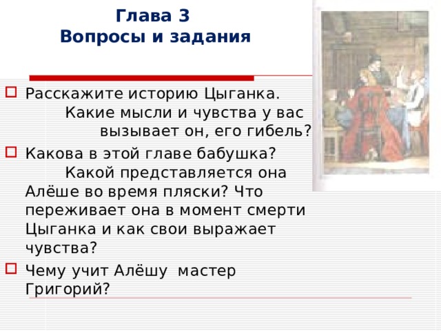 Глава 3  Вопросы и задания Расскажите историю Цыганка. Какие мысли и чувства у вас вызывает он, его гибель? Какова в этой главе бабушка? Какой представляется она Алёше во время пляски? Что переживает она в момент смерти Цыганка и как свои выражает чувства? Чему учит Алёшу мастер Григорий? 