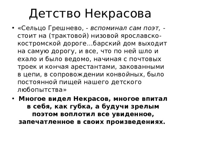 Детство Некрасова «Сельцо Грешнево, - вспоминал сам поэт, - стоит на (трактовой) низовой ярославско-костромской дороге…барский дом выходит на самую дорогу, и все, что по ней шло и ехало и было ведомо, начиная с почтовых троек и кончая арестантами, закованными в цепи, в сопровождении конвойных, было постоянной пищей нашего детского любопытства» Многое видел Некрасов, многое впитал в себя, как губка, а будучи зрелым поэтом воплотил все увиденное, запечатленное в своих произведениях. 