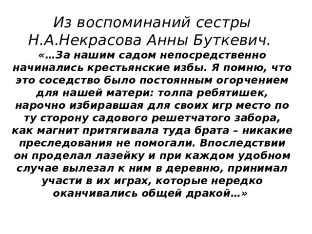 Из воспоминаний сестры Н.А.Некрасова Анны Буткевич.  «…За нашим садом непосредственно начинались крестьянские избы. Я помню, что это соседство было постоянным огорчением для нашей матери: толпа ребятишек, нарочно избиравшая для своих игр место по ту сторону садового решетчатого забора, как магнит притягивала туда брата – никакие преследования не помогали. Впоследствии он проделал лазейку и при каждом удобном случае вылезал к ним в деревню, принимал участи в их играх, которые нередко оканчивались общей дракой…»   