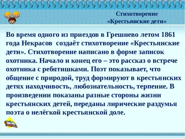 Стихотворение «Крестьянские дети» Во время одного из приездов в Грешнево летом 1861 года Некрасов создаёт стихотворение «Крестьянские дети». Стихотворение написано в форме записок охотника. Начало и конец его – это рассказ о встрече охотника с ребятишками. Поэт показывает, что общение с природой, труд формируют в крестьянских детях находчивость, любознательность, терпение. В произведении показаны разные стороны жизни крестьянских детей, переданы лирические раздумья поэта о нелёгкой крестьянской доле. 