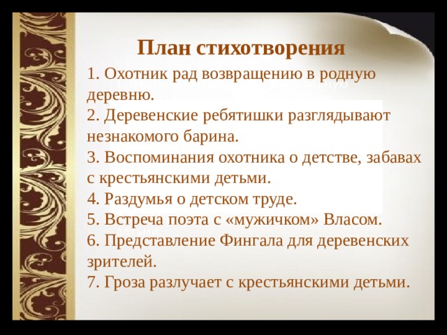  План стихотворения 1. Охотник рад возвращению в родную деревню. 2. Деревенские ребятишки разглядывают незнакомого барина. 3. Воспоминания охотника о детстве, забавах с крестьянскими детьми. 4. Раздумья о детском труде. 5. Встреча поэта с «мужичком» Власом. 6. Представление Фингала для деревенских зрителей. 7. Гроза разлучает с крестьянскими детьми. 1. Охотник рад возвращению в родную деревню. 2. Деревенские ребятишки разглядывают незнакомого барина. 3. Воспоминания охотника о детстве, забавах с крестьянскими детьми. 4. Раздумья о детском труде. 5. Встреча поэта с «мужичком» Власом. 6. Представление Фингала для деревенских зрителей. 7. Гроза разлучает с крестьянскими детьми. 