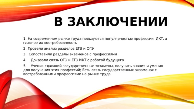 В ЗАКЛЮЧЕНИИ 1. На современном рынке труда пользуются популярностью профессии ИКТ, а главное их востребованность 2. Провели анализ разделов ЕГЭ и ОГЭ 3. Сопоставили разделы экзаменов с профессиями 4. Доказали связь ОГЭ и ЕГЭ ИКТ с работой будущего 5. Ученик сдающий государственные экзамены, получить знания и умения для получения этих профессий; Есть связь государственных экзаменах с востребованными профессиями на рынке труда 