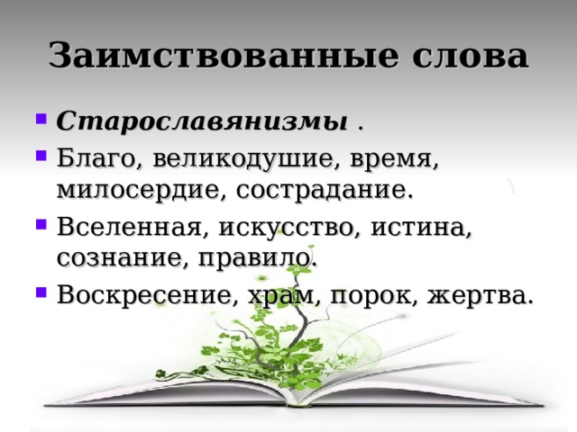Заимствованные слова Старославянизмы . Благо, великодушие, время, милосердие, сострадание. Вселенная, искусство, истина, сознание, правило. Воскресение, храм, порок, жертва.  Из других языков Акула, кнут, пуд –скандинавские. Алмаз, башмак, деньги – тюркские. Сцена, театр, тетрадь- греческие. Доктор, пульс, экза-  мен – латинские. 