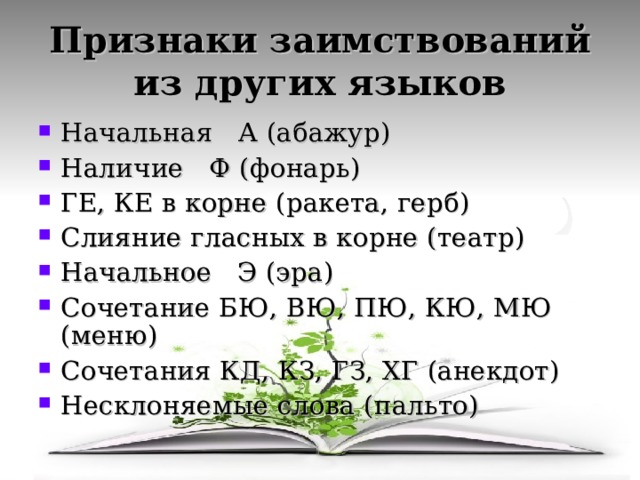 Признаки заимствований из других языков Начальная А (абажур) Наличие Ф (фонарь) ГЕ, КЕ в корне (ракета, герб) Слияние гласных в корне (театр) Начальное Э (эра) Сочетание БЮ, ВЮ, ПЮ, КЮ, МЮ (меню) Сочетания КД, КЗ, ГЗ, ХГ (анекдот) Несклоняемые слова (пальто) 