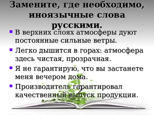 Замените, где необходимо, иноязычные слова русскими. В верхних слоях атмосферы дуют постоянные сильные ветры. Легко дышится в горах: атмосфера здесь чистая, прозрачная. Я не гарантирую, что вы застанете меня вечером дома. Производитель гарантировал качественный выпуск продукции. 