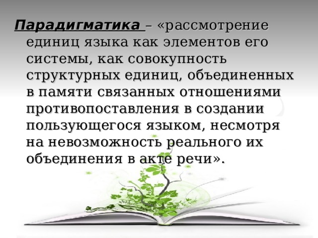 Парадигматика – «рассмотрение единиц языка как элементов его системы, как совокупность структурных единиц, объединенных в памяти связанных отношениями противопоставления в создании пользующегося языком, несмотря на невозможность реального их объединения в акте речи». 