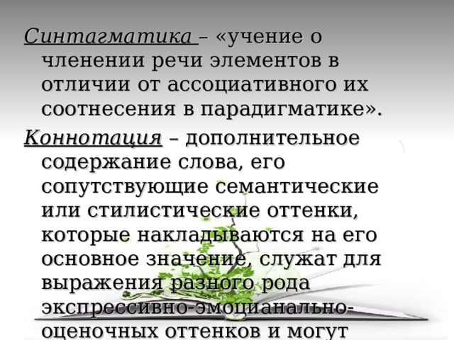 Синтагматика – «учение о членении речи элементов в отличии от ассоциативного их соотнесения в парадигматике». Коннотация – дополнительное содержание слова, его сопутствующие семантические или стилистические оттенки, которые накладываются на его основное значение, служат для выражения разного рода экспрессивно-эмоцианально-оценочных оттенков и могут придавать высказыванию торжественность, игривость, фамильярность и т.п. 