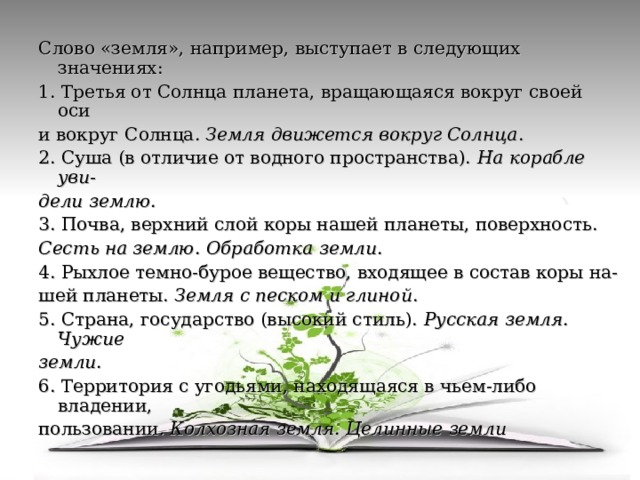 Слово «земля», например, выступает в следующих значениях: 1. Третья от Солнца планета, вращающаяся вокруг своей оси и вокруг Солнца . Земля движется вокруг Солнца . 2. Суша (в отличие от водного пространства). На корабле уви - дели землю. 3. Почва, верхний слой коры нашей планеты, поверхность. Сесть на землю. Обработка земли. 4. Рыхлое темно-бурое вещество, входящее в состав коры на- шей планеты. Земля с песком и глиной . 5. Страна, государство (высокий стиль). Русская земля. Чужие земли. 6. Территория с угодьями, находящаяся в чьем-либо владении, пользовании . Колхозная земля. Целинные земли  