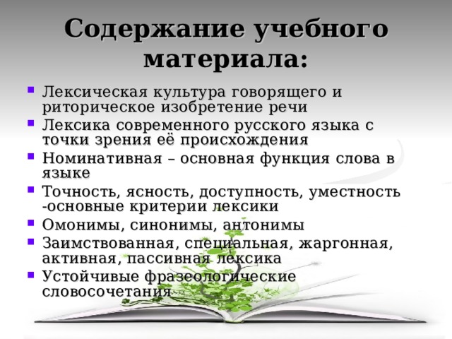 Содержание учебного материала: Лексическая культура говорящего и риторическое изобретение речи Лексика современного русского языка с точки зрения её происхождения Номинативная – основная функция слова в языке Точность, ясность, доступность, уместность -основные критерии лексики Омонимы, синонимы, антонимы Заимствованная, специальная, жаргонная, активная, пассивная лексика Устойчивые фразеологические словосочетания   