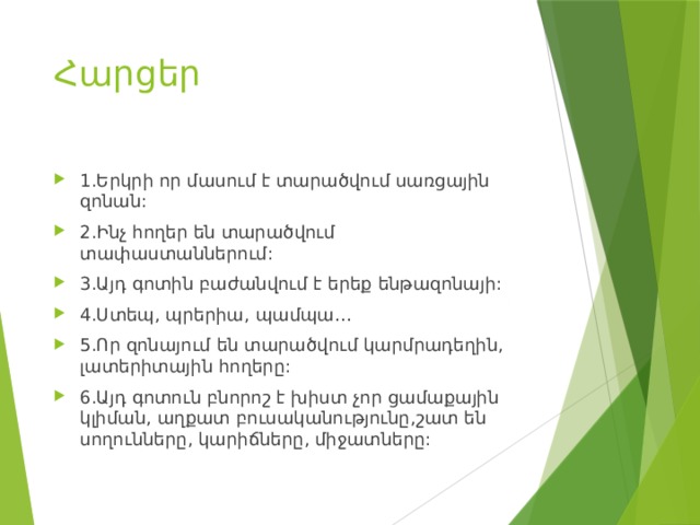 Հարցեր 1.Երկրի որ մասում է տարածվում սառցային զոնան: 2.Ինչ հողեր են տարածվում տափաստաններում: 3.Այդ գոտին բաժանվում է երեք ենթազոնայի: 4.Ստեպ, պրերիա, պամպա… 5.Որ զոնայում են տարածվում կարմրադեղին, լատերիտային հողերը: 6.Այդ գոտուն բնորոշ է խիստ չոր ցամաքային կլիման, աղքատ բուսականությունը,շատ են սողունները, կարիճները, միջատները: 
