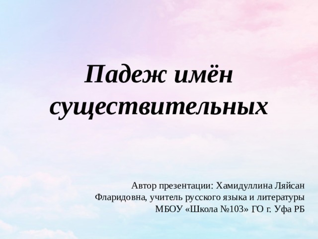 Падеж имён существительных   Автор презентации: Хамидуллина Ляйсан Фларидовна, учитель русского языка и литературы МБОУ «Школа №103» ГО г. Уфа РБ  