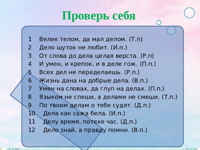 Проверь себя 1 Велик телом, да мал делом. (Т.п) 2 Дело шуток не любит. (И.п.) 3 От слова до дела целая верста. (Р.п) 4 И умен, и крепок, и в деле гож. (П.п.) 5 Всех дел не переделаешь. (Р.п.) 6 Жизнь дана на добрые дела. (В.п.) 7 Умен на словах, да глуп на делах. (П.п.) 8 Языком не спеши, а делами не смеши. (Т.п.) 9 По твоим делам о тебе судят. (Д.п.) 10 Дела как сажа бела. (И.п.) 11 Делу время, потехе час. (Д.п.) 12 Дело знай, а правду помни. (В.п.) 