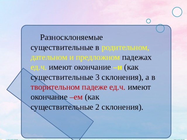 Разносклоняемые существительные в родительном, дательном и предложном падежах ед.ч. имеют окончание –и (как существительные 3 склонения), а в творительном падеже ед.ч. имеют окончание –ем (как существительные 2 склонения). 