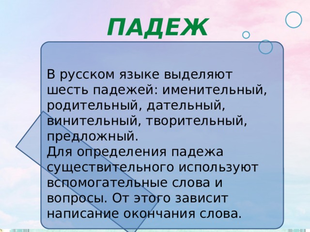 ПАДЕЖ В русском языке выделяют шесть падежей: именительный, родительный, дательный, винительный, творительный, предложный. Для определения падежа существительного используют вспомогательные слова и вопросы. От этого зависит написание окончания слова. 