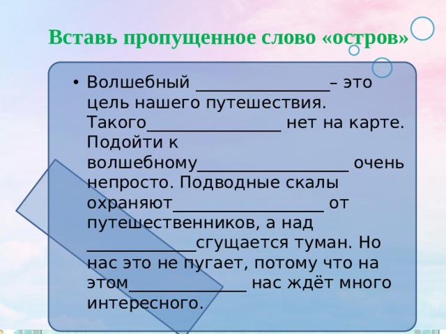 Вставь пропущенное слово «остров» Волшебный ________________– это цель нашего путешествия. Такого________________ нет на карте. Подойти к волшебному__________________ очень непросто. Подводные скалы охраняют__________________ от путешественников, а над _____________сгущается туман. Но нас это не пугает, потому что на этом______________ нас ждёт много интересного. 
