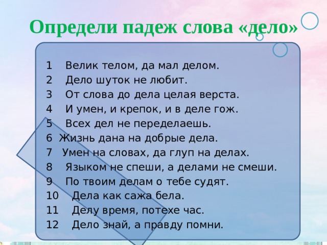 Определи падеж слова «дело» 1 Велик телом, да мал делом. 2 Дело шуток не любит. 3 От слова до дела целая верста. 4 И умен, и крепок, и в деле гож. 5 Всех дел не переделаешь. Жизнь дана на добрые дела. 7 Умен на словах, да глуп на делах. 8 Языком не спеши, а делами не смеши. 9 По твоим делам о тебе судят. 10 Дела как сажа бела. 11 Делу время, потехе час. 12 Дело знай, а правду помни. 