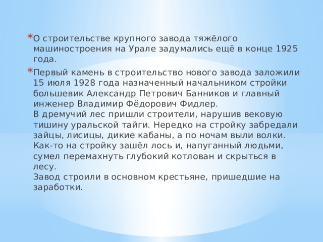 О строительстве крупного завода тяжёлого машиностроения на Урале задумались ещё в конце 1925 года. Первый камень в строительство нового завода заложили 15 июля 1928 года назначенный начальником стройки большевик Александр Петрович Банников и главный инженер Владимир Фёдорович Фидлер.  В дремучий лес пришли строители, нарушив вековую тишину уральской тайги. Нередко на стройку забредали зайцы, лисицы, дикие кабаны, а по ночам выли волки. Как-то на стройку зашёл лось и, напуганный людьми, сумел перемахнуть глубокий котлован и скрыться в лесу.  Завод строили в основном крестьяне, пришедшие на заработки.  