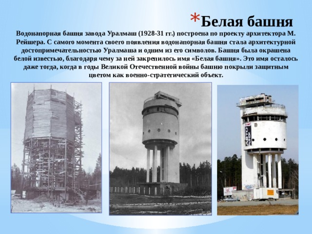 Белая башня Водонапорная башня завода Уралмаш (1928-31 гг.) построена по проекту архитектора М. Рейшера. C самого момента своего появления водонапорная башня стала архитектурной достопримечательностью Уралмаша и одним из его символов. Башня была окрашена белой известью, благодаря чему за ней закрепилось имя «Белая башня». Это имя осталось даже тогда, когда в годы Великой Отечественной войны башню покрыли защитным цветом как военно-стратегический объект. 