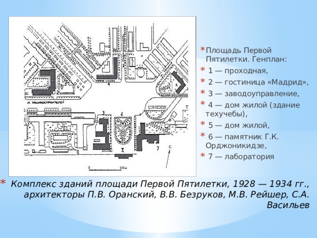 Площадь Первой Пятилетки. Генплан:  1 — проходная,  2 — гостиница «Мадрид»,  3 — заводоуправление,  4 — дом жилой (здание техучебы),  5 — дом жилой,  6 — памятник Г.К. Орджоникидзе,  7 — лаборатория Комплекс зданий площади Первой Пятилетки, 1928 — 1934 гг., архитекторы П.В. Оранский, В.В. Безруков, М.В. Рейшер, С.А. Васильев 