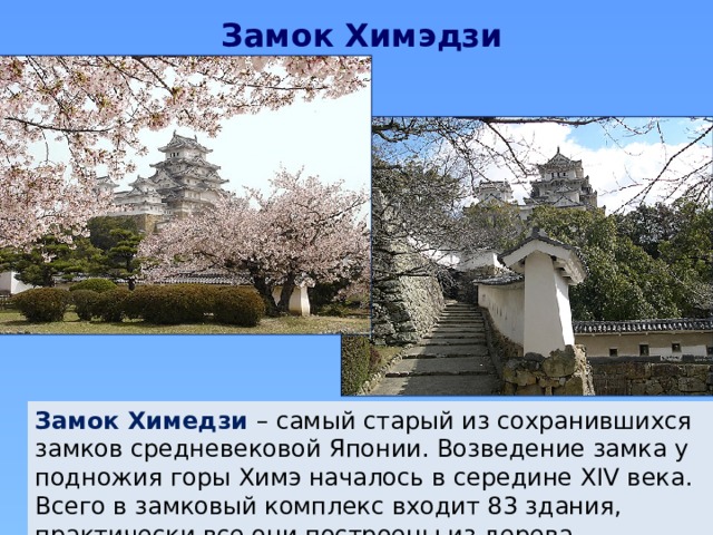 Замок Химэдзи Замок Химедзи – самый старый из сохранившихся замков средневековой Японии. Возведение замка у подножия горы Химэ началось в середине XIV века. Всего в замковый комплекс входит 83 здания, практически все они построены из дерева. 
