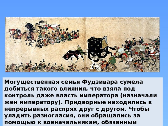 Могущественная семья Фудзивара сумела добиться такого влияния, что взяла под контроль даже власть императора (назначали жен императору). Придворные находились в непрерывных распрях друг с другом. Чтобы уладить разногласия, они обращались за помощью к военачальникам, обязанным защищать знать.  