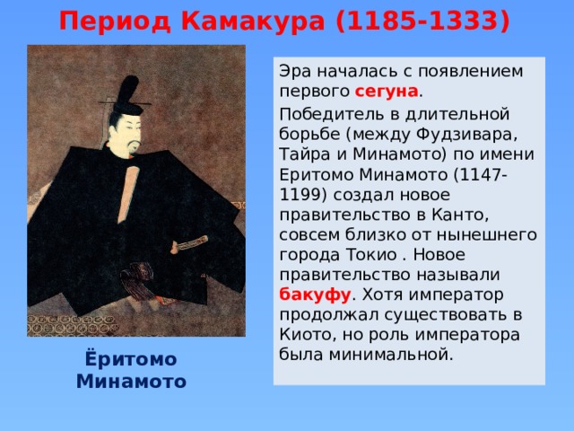 Период Камакура (1185-1333) Эра началась с появлением первого сегуна . Победитель в длительной борьбе (между Фудзивара, Тайра и Минамото) по имени Еритомо Минамото (1147-1199) создал новое правительство в Канто, совсем близко от нынешнего города Токио . Новое правительство называли бакуфу . Хотя император продолжал существовать в Киото, но роль императора была минимальной. Ёритомо Минамото 