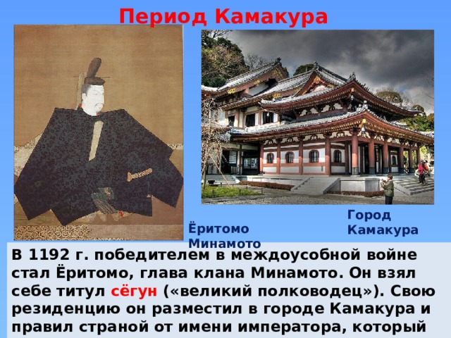 Период Камакура Город Камакура Ёритомо Минамото В 1192 г. победителем в междоусобной войне стал Ёритомо, глава клана Минамото. Он взял себе титул сёгун («великий полководец»). Свою резиденцию он разместил в городе Камакура и правил страной от имени императора, который жил в своем дворце в Киото. 