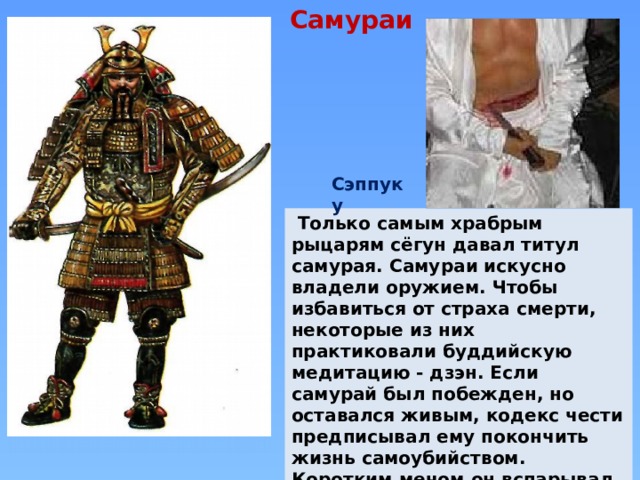  Самураи Сэппуку  Только самым храбрым рыцарям сёгун давал титул самурая. Самураи искусно владели оружием. Чтобы избавиться от страха смерти, некоторые из них практиковали буддийскую медитацию - дзэн. Если самурай был побежден, но оставался живым, кодекс чести предписывал ему покончить жизнь самоубийством. Коротким мечом он вспарывал себе живот, т.е. совершал Сэппуку (харакири). 